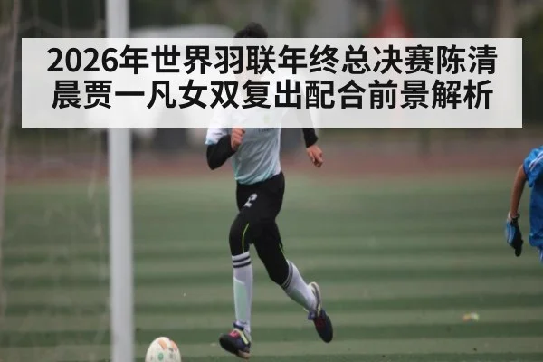 2026年世界羽联年终总决赛陈清晨贾一凡女双复出配合前景解析